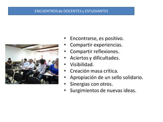 ENCUENTROS de DOCENTES y ESTUDIANTES




              •   Encontrarse, es positivo.
              •   Compartir experiencias.
              •   Compartir reflexiones.
              •   Aciertos y dificultades.
              •   Visibilidad.
              •   Creación masa crítica.
              •   Apropiación de un sello solidario.
              •   Sinergias con otros.
              •   Surgimientos de nuevas ideas.
 