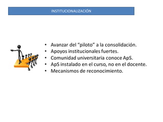 INSTITUCIONALIZACIÓN




•   Avanzar del “piloto” a la consolidación.
•   Apoyos institucionales fuertes.
•   Comunidad universitaria conoce ApS.
•   ApS instalado en el curso, no en el docente.
•   Mecanismos de reconocimiento.
 