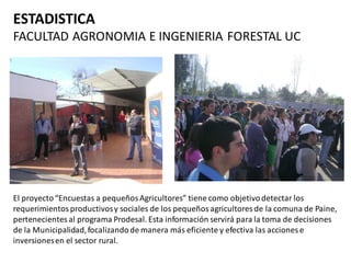 ESTADISTICA
FACULTAD AGRONOMIA E INGENIERIA FORESTAL UC




El proyecto “Encuestas a pequeños Agricultores” tiene como objetivo detectar los
requerimientos productivos y sociales de los pequeños agricultores de la comuna de Paine,
pertenecientes al programa Prodesal. Esta información servirá para la toma de decisiones
de la Municipalidad, focalizando de manera más eficiente y efectiva las acciones e
inversiones en el sector rural.
 