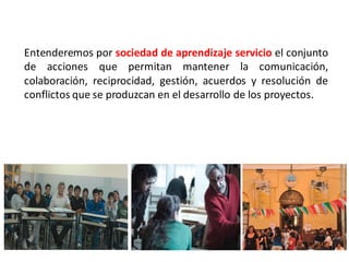 Entenderemos por sociedad de aprendizaje servicio el conjunto
de acciones que permitan mantener la comunicación,
colaboración, reciprocidad, gestión, acuerdos y resolución de
conflictos que se produzcan en el desarrollo de los proyectos.
 