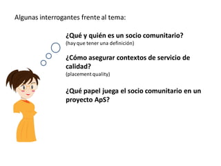Algunas interrogantes frente al tema:

                 ¿Qué y quién es un socio comunitario?
                 (hay que tener una definición)

                 ¿Cómo asegurar contextos de servicio de
                 calidad?
                 (placement quality)


                 ¿Qué papel juega el socio comunitario en un
                 proyecto ApS?
 