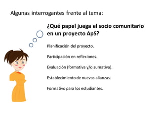Algunas interrogantes frente al tema:

              ¿Qué papel juega el socio comunitario
              en un proyecto ApS?
              Planificación del proyecto.

              Participación en reflexiones.

              Evaluación (formativa y/o sumativa).

              Establecimiento de nuevas alianzas.

              Formativo para los estudiantes.
 