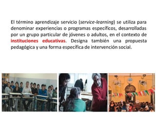 El término aprendizaje servicio (service-learning) se utiliza para
denominar experiencias o programas específicos, desarrolladas
por un grupo particular de jóvenes o adultos, en el contexto de
instituciones educativas. Designa también una propuesta
pedagógica y una forma específica de intervención social.
 