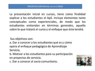 PRESENTACIÓN INICIAL en un CURSO


La presentación inicial en cursos, tiene como finalidad
explicar a los estudiantes el ApS. Incluye elementos tanto
conceptuales como experienciales, de modo que los
estudiantes entiendan en términos generales, aquello
sobre lo que tratará el curso y el enfoque que éste tendrá.

 Sus objetivos son:
a. Dar a conocer a los estudiantes qué es y cómo
opera el enfoque pedagógico de Aprendizaje
Servicio.
b. Motivar a los estudiantes para su participación
en proyectos de servicio.
c. Dar a conocer al socio comunitario.
 