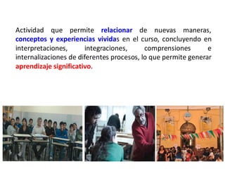 Actividad que permite relacionar de nuevas maneras,
conceptos y experiencias vividas en el curso, concluyendo en
interpretaciones,      integraciones,      comprensiones       e
internalizaciones de diferentes procesos, lo que permite generar
aprendizaje significativo.
 
