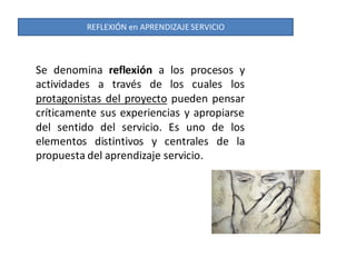 REFLEXIÓN en APRENDIZAJE SERVICIO



Se denomina reflexión a los procesos y
actividades a través de los cuales los
protagonistas del proyecto pueden pensar
críticamente sus experiencias y apropiarse
del sentido del servicio. Es uno de los
elementos distintivos y centrales de la
propuesta del aprendizaje servicio.
 