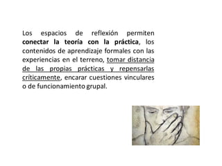Los espacios de reflexión permiten
conectar la teoría con la práctica, los
contenidos de aprendizaje formales con las
experiencias en el terreno, tomar distancia
de las propias prácticas y repensarlas
críticamente, encarar cuestiones vinculares
o de funcionamiento grupal.
 