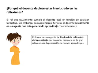 ¿Por qué el docente debiese estar involucrado en las
reflexiones?

El rol que usualmente cumple el docente está en función de carácter
formativo. Sin embargo, para Aprendizaje Servicio, el docente se convierte
en un agente que está generando aprendizaje constantemente.


                       El docente es un agente facilitador de la reflexión y
                       del aprendizaje, por lo cual su presencia es de gran
                       relevancia en la generación de nuevos aprendizajes.
 