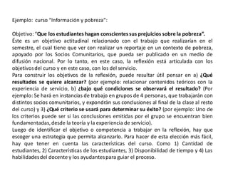 Ejemplo: curso “Información y pobreza”:

Objetivo: “Que los estudiantes hagan conscientes sus prejuicios sobre la pobreza”.
Éste es un objetivo actitudinal relacionado con el trabajo que realizarían en el
semestre, el cual tiene que ver con realizar un reportaje en un contexto de pobreza,
apoyado por los Socios Comunitarios, que pueda ser publicado en un medio de
difusión nacional. Por lo tanto, en este caso, la reflexión está articulada con los
objetivos del curso y en este caso, con los del servicio.
Para construir los objetivos de la reflexión, puede resultar útil pensar en a) ¿Qué
resultados se quiere alcanzar? (por ejemplo: relacionar contenidos teóricos con la
experiencia de servicio, b) ¿bajo qué condiciones se observará el resultado? (Por
ejemplo: Se hará en instancias de trabajo en grupos de 4 personas, que trabajarán con
distintos socios comunitarios, y expondrán sus conclusiones al final de la clase al resto
del curso) y 3) ¿Qué criterio se usará para determinar su éxito? (por ejemplo: Uno de
los criterios puede ser si las conclusiones emitidas por el grupo se encuentran bien
fundamentadas, desde la teoría y la experiencia de servicio).
Luego de identificar el objetivo o competencia a trabajar en la reflexión, hay que
escoger una estrategia que permita alcanzarlo. Para hacer de esta elección más fácil,
hay que tener en cuenta las características del curso. Como 1) Cantidad de
estudiantes, 2) Características de los estudiantes, 3) Disponibilidad de tiempo y 4) Las
habilidades del docente y los ayudantes para guiar el proceso.
 