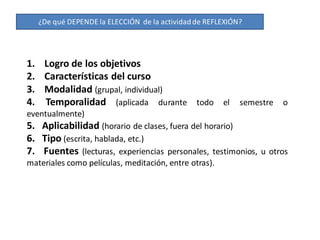 ¿De qué DEPENDE la ELECCIÓN de la actividad de REFLEXIÓN?




1. Logro de los objetivos
2. Características del curso
3. Modalidad (grupal, individual)
4. Temporalidad (aplicada durante todo el semestre o
eventualmente)
5. Aplicabilidad (horario de clases, fuera del horario)
6. Tipo (escrita, hablada, etc.)
7. Fuentes (lecturas, experiencias personales, testimonios, u otros
materiales como películas, meditación, entre otras).
 