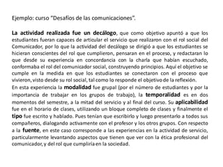 Ejemplo: curso “Desafíos de las comunicaciones”.

La actividad realizada fue un decálogo, que como objetivo apuntó a que los
estudiantes fueran capaces de articular el servicio que realizaron con el rol social del
Comunicador, por lo que la actividad del decálogo se dirigió a que los estudiantes se
hicieran conscientes del rol que cumplieron, pensaran en el proceso, y redactaran lo
que desde su experiencia en concordancia con la charla que habían escuchado,
conformaba el rol del comunicador social, construyendo principios. Aquí el objetivo se
cumple en la medida en que los estudiantes se conectaron con el proceso que
vivieron, visto desde su rol social, tal como lo responde el objetivo de la reflexión.
En esta experiencia la modalidad fue grupal (por el número de estudiantes y por la
importancia de trabajar en los grupos de trabajo), la temporalidad es en dos
momentos del semestre, a la mitad del servicio y al final del curso. Su aplicabilidad
fue en el horario de clases, utilizando un bloque completo de clases y finalmente el
tipo fue escrito y hablado. Pues tenían que escribirlo y luego presentarlo a todos sus
compañeros, dialogando activamente con el profesor y los otros grupos. Con respecto
a la fuente, en este caso corresponde a las experiencias en la actividad de servicio,
particularmente levantando aspectos que tienen que ver con la ética profesional del
comunicador, y del rol que cumpliría en la sociedad.
 