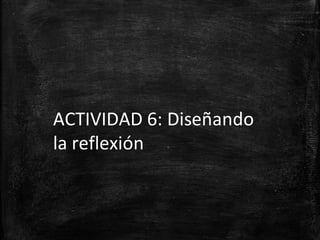ACTIVIDAD 6: Diseñando
la reflexión
 