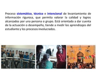 Proceso sistemático, técnico e intencional de levantamiento de
información rigurosa, que permita valorar la calidad y logros
alcanzados por una persona o grupo. Está orientada a dar cuenta
de la actuación o desempeño, tiende a medir los aprendizajes del
estudiante y los procesos involucrados.
 