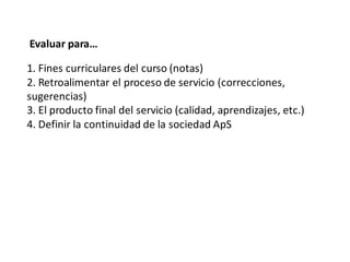Evaluar para…

1. Fines curriculares del curso (notas)
2. Retroalimentar el proceso de servicio (correcciones,
sugerencias)
3. El producto final del servicio (calidad, aprendizajes, etc.)
4. Definir la continuidad de la sociedad ApS
 