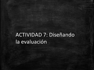 ACTIVIDAD 7: Diseñando
la evaluación
 