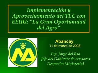 Implementación y Aprovechamiento del TLC con EEUU: “La Gran Oportunidad del Agro” Ing. Jorge del Río Jefe del Gabinete de Asesores Despacho Ministerial Abancay   11 de marzo de 2008 