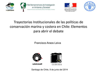 Trayectorias Institucionales de las políticas de
conservación marina y costera en Chile: Elementos
para abrir el debate
Santiago de Chile, 9 de junio del 2014
Francisco Araos Leiva
 
