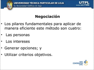Negociaci ón Los pilares fundamentales para aplicar de manera eficiente este m é todo son cuatro: Las personas Los intereses  Generar opciones; y  Utilizar criterios objetivos.  