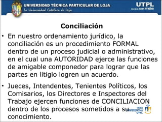 Conciliaci ón En nuestro ordenamiento jur í dico, la conciliaci ó n es un procedimiento FORMAL dentro de un proceso judicial o administrativo, en el cual una AUTORIDAD ejerce las funciones de amigable componedor para lograr que las partes en litigio logren un acuerdo. Jueces, Intendentes, Tenientes Pol í ticos, los Comisarios, los Directores e Inspectores del Trabajo ejercen funciones de CONCILIACION dentro de los procesos sometidos a su conocimiento.  