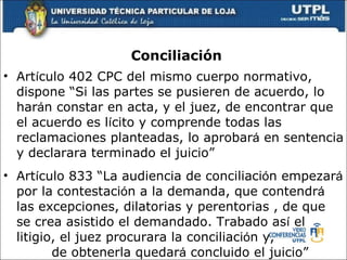 Conciliaci ón Art í culo  402 CPC del mismo cuerpo normativo, dispone “Si las partes se pusieren de acuerdo, lo har á n constar en acta, y el juez, de encontrar que el acuerdo es l í cito y comprende todas las reclamaciones planteadas, lo aprobar á  en sentencia y declarara terminado el juicio” Art í culo  833 “La audiencia de conciliaci ó n empezar á  por la contestaci ó n a la demanda, que contendr á  las excepciones, dilatorias y perentorias , de que se crea asistido el demandado. Trabado as í  el litigio, el juez procurara la conciliaci ó n y,  de obtenerla quedar á  concluido el juicio” 