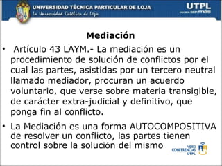 Mediaci ón  Art í culo 43 LAYM.- La mediaci ó n es un procedimiento de soluci ó n de conflictos por el cual las partes, asistidas por un tercero neutral llamado mediador, procuran un acuerdo voluntario, que verse sobre materia transigible, de car á cter extra-judicial y definitivo, que ponga fin al conflicto. La Mediaci ó n es una forma AUTOCOMPOSITIVA de resolver un conflicto, las partes tienen control sobre la soluci ó n d el mismo 