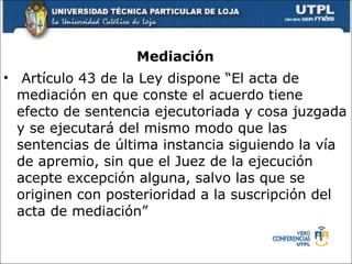 Mediaci ón  Art í culo 43 de la Ley dispone “El acta de mediaci ó n en que conste el acuerdo tiene efecto de sentencia ejecutoriada y cosa juzgada y se ejecutar á  del mismo modo que las sentencias de  ú ltima instancia siguiendo la v í a de apremio, sin que el Juez de la ejecuci ó n acepte excepci ó n alguna, salvo las que se originen con posterioridad a la suscripci ó n del acta de mediaci ó n” 