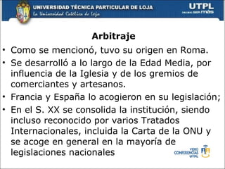 Arbitraje Como se mencion ó , tuvo su origen en Roma. Se desarroll ó a lo largo de la Edad Media, por influencia de la Iglesia y de los gremios de comerciantes y artesanos. Francia y España lo acogieron en su legislación; En el S. XX se consolida la instituci ón, siendo incluso reconocido por varios Tratados Internacionales, incluida la Carta de la ONU y se acoge en general en la mayoría de legislaciones nacionales 