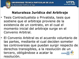 Naturaleza Jur ídica del  Arbitraje Tesis Contractualista o Privatista, tesis que sostiene que el arbitraje proviene de la existencia de un contrato, en el cual el momento inicial del arbitraje surge en el Convenio Arbitral.  El Convenio Arbitral es el acuerdo voluntario de las partes, mediante el cual deciden someter las controversias que puedan surgir respecto de derechos transigibles, a la resoluci ó n de un  tercero, oblig á ndose a acatar la  resoluci ó n. 