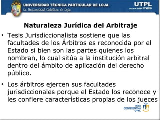 Naturaleza Jur ídica del  Arbitraje Tesis Jurisdiccionalista sostiene que las facultades de los  Á rbitros es reconocida por el Estado si bien son las partes quienes los nombran, lo cual sit ú a a la instituci ó n arbitral dentro del  á mbito de aplicaci ó n del derecho p ú blico. Los  á rbitros ejerc e n sus facultades jurisdiccionales porque el Estado los reconoce y les confiere caracter í sticas propias de los jueces 