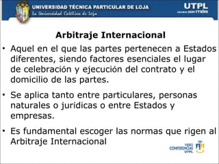 Arbitraje Internacional Aquel en el que las partes pertenecen a Estados diferentes, siendo factores esenciales el lugar de celebraci ó n y ejecuci ó n del contrato y el domicilio de las partes. Se aplica tanto entre particulares, personas naturales o jur í dicas o entre Estados y empresas.   Es fundamental escoger las normas que rigen al Arbitraje Internacional 