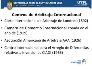 Centros de Arbitraje Internacional Corte Internacional de Arbitraje de Londres (1892) C á mara de Comercio Internacional  creada en el año de (1919)  Asociaci ó n Americana de Arbitraje AAA (1926) Centro Internacional para el Arreglo de Diferencias relativas a Inversiones CIADI (1965) 