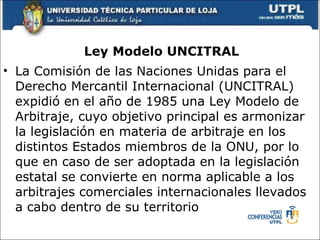 Ley Modelo UNCITRAL La Comisi ó n de las Naciones Unidas para el Derecho Mercantil Internacional (UNCITRAL) expidi ó  en el año de 1985 una Ley Modelo de Arbitraje, cuyo objetivo principal es armonizar la legislaci ó n en materia de arbitraje en los distintos Estados miembros de la ONU, por lo que en caso de ser adoptada en la legislaci ó n estatal se convierte en norma aplicable a los arbitrajes comerciales internacionales llevados a cabo dentro de su territorio 