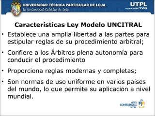 Caracter ísticas  Ley Modelo UNCITRAL Establece una amplia libertad a las partes para estipular reglas de su procedimiento arbitral; Confiere a los  Á rbitros plena autonom í a para conducir el procedimiento  Proporciona reglas modernas y completas; Son normas de uso uniforme en varios pa í ses del mundo, lo que permite su aplicaci ó n a nivel mundial. 