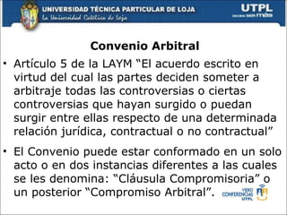 Convenio Arbitral Art í culo 5 de la LAYM “El acuerdo escrito en virtud del cual las partes deciden someter a arbitraje todas las controversias o ciertas controversias que hayan surgido o puedan surgir entre ellas respecto de una determinada relaci ó n jur í dica, contractual o no contractual” El Convenio puede estar conformado en un solo acto o en dos instancias diferentes a las cuales se les denomina: “Cl á usula Compromisoria” o un posterior “Compromiso Arbitral”.  