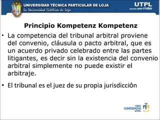 Principio Kompetenz Kompetenz La competencia del tribunal arbitral proviene del convenio, cl á usula o pacto arbitral, que es un acuerdo privado celebrado entre las partes litigantes, es decir sin la existencia del convenio arbitral simplemente no puede existir el arbitraje. El tribunal es el juez de su propia jurisdicci ó n 