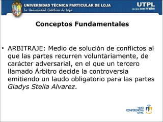 Conceptos Fundamentales ARBITRAJE: Medio de soluci ó n de conflictos al que las partes recurren voluntariamente, de car á cter adversarial, en el que un tercero llamado  Á rbitro decide la controversia emitiendo un laudo obligatorio para las partes  Gladys Stella Alvarez . 