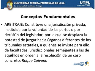 Conceptos Fundamentales ARBITRAJE: Constituye una jurisdicci ó n privada, instituida por la voluntad de las partes o por decisi ó n del legislador, por la cual se desplaza la potestad de juzgar hacia  ó rganos diferentes de los tribunales estatales, a quienes se inviste para ello de facultades jurisdiccionales semejantes a las de aqu é llos en orden a la resoluci ó n de un caso concreto.  Roque Caivano 