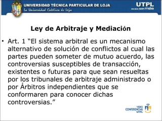Ley de Arbitraje y Mediaci ó n   Art. 1 “El sistema arbitral es un mecanismo alternativo de soluci ó n de conflictos al cual las partes pueden someter de mutuo acuerdo, las controversias susceptibles de transacci ó n, existentes o futuras para que sean resueltas por los tribunales de arbitraje administrado o por  Á rbitros independientes que se conformaren para conocer dichas controversias.” 