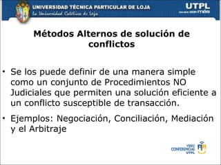 M étodos Alternos de solución de conflictos Se los puede definir de una manera simple como un conjunto de Procedimientos NO Judiciales que permiten una soluci ó n eficiente a un conflicto susceptible de transacci ó n. Ejemplos: Negociaci ón , Conciliaci ó n, Mediaci ó n y el Arbitraje  