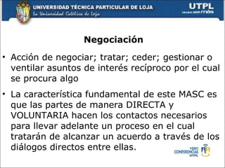 Negociaci ón Acci ó n de negociar; tratar; ceder; gestionar o ventilar asuntos de inter é s rec í proco por el cual se procura algo  La caracter í stica fundamental de este MASC es que las partes de manera DIRECTA y VOLUNTARIA hacen los contactos necesarios para llevar adelante un proceso en el cual tratar á n de alcanzar un acuerdo a trav é s de los di á logos directos entre ellas.  