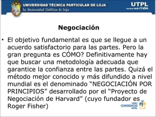 Negociaci ón El objetivo fundamental es que se llegue a un acuerdo satisfactorio para las partes. Pero la gran pregunta es C Ó MO? Definitivamente hay que buscar una metodolog í a adecuada que garantice la confianza entre las partes. Quiz á  el m é todo mejor conocido y m á s difundido a nivel mundial es el denominado “NEGOCIACI Ó N POR PRINCIPIOS” desarrollado por el “Proyecto de Negociaci ó n de Harvard” (cuyo fundador es Roger Fisher) 