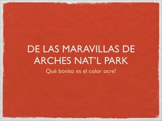 DE LAS MARAVILLAS DE
 ARCHES NAT’L PARK
   Qué bonito es el color ocre!
 