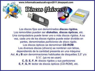 Los discos fijos son denominados  discos rígidos . Los removibles pueden ser  diskettes ,  discos ópticos , etc. Una computadora puede tener uno o más discos rígidos. A su vez, cada uno de los discos rígidos puede estar dividido en partes, denominadas  particiones de disco rígido . Los discos ópticos se denominan  CD-ROM . Los diversos discos ( drivers ) se nombran con letras, dependiendo de la cantidad presente en una máquina: Así,  A  y  B  son denominaciones habituales de disquettes 3,5” y/o 5 ¼”. (ya no se usan) C, D, E, F, H : discos rígidos y sus particiones E, F, G, H : lector de discos ópticos (CD-ROM), etc. 