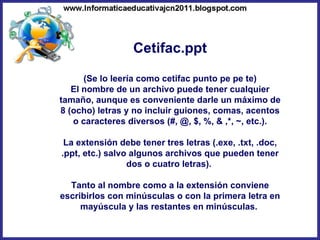Cetifac.ppt (Se lo leería como cetifac punto pe pe te) El nombre de un archivo puede tener cualquier tamaño, aunque es conveniente darle un máximo de 8 (ocho) letras y no incluir guiones, comas, acentos o caracteres diversos (#, @, $, %, & ,*, ~, etc.). La extensión debe tener tres letras (.exe, .txt, .doc, .ppt, etc.) salvo algunos archivos que pueden tener dos o cuatro letras).  Tanto al nombre como a la extensión conviene escribirlos con minúsculas o con la primera letra en mayúscula y las restantes en minúsculas.  