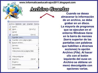 Cuando se desea almacenar la información de un archivo, se debe grabar en un disco.  La mayoría de programas que se ejecutan en el entorno Windows tiene en la barra de menúes (barra superior de las pantallas con palabras que habilitan a diversas acciones) la opción Archivo ( File ). Al hacer clic con el botón izquierdo del ouse en  Archivo  se obtiene un menú descolgable con opciones varias. 