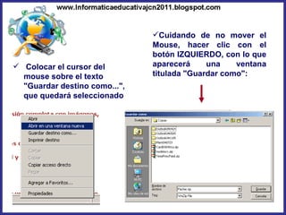 Colocar el cursor del mouse sobre el texto "Guardar destino como...", que quedará seleccionado  Cuidando de no mover el Mouse, hacer clic con el botón IZQUIERDO, con lo que aparecerá una ventana titulada "Guardar como": 