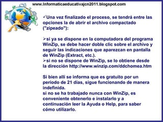 Una vez finalizado el proceso, se tendrá entre las opciones la de abrir el archivo compactado ("zipeado"): si ya se dispone en la computadora del programa WinZip, se debe hacer doble clic sobre el archivo y seguir las indicaciones que aparezcan en pantalla de WinZip (Extract, etc.). si no se dispone de WinZip, se lo obtiene desde la dirección http://www.winzip.com/ddchomea.htm  Si bien allí se informa que es gratuito por un período de 21 días, sigue funcionando de manera indefinida. si no se ha trabajado nunca con WinZip, es conveniente obtenerlo e instalarlo y a continuación leer la Ayuda o Help, para saber cómo utilizarlo. 