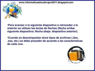 Para avanzar a la siguiente diapositiva o retroceder a la anterior se utilizan las teclas de flechas (flecha arriba: siguiente diapositiva; flecha abajo: diapositiva anterior). Cuando se descompactan otros tipos de archivos (.doc, .exe, etc.) se debe proceder de acuerdo a las características de cada uno. 