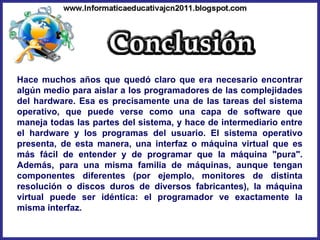 Hace muchos años que quedó claro que era necesario encontrar algún medio para aislar a los programadores de las complejidades del hardware. Esa es precisamente una de las tareas del sistema operativo, que puede verse como una capa de software que maneja todas las partes del sistema, y hace de intermediario entre el hardware y los programas del usuario. El sistema operativo presenta, de esta manera, una interfaz o máquina virtual que es más fácil de entender y de programar que la máquina "pura". Además, para una misma familia de máquinas, aunque tengan componentes diferentes (por ejemplo, monitores de distinta resolución o discos duros de diversos fabricantes), la máquina virtual puede ser idéntica: el programador ve exactamente la misma interfaz.  