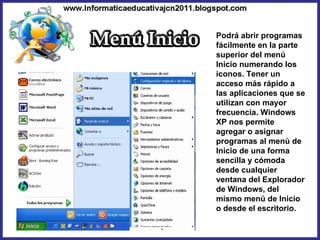 Podrá abrir programas fácilmente en la parte superior del menú Inicio numerando los iconos. Tener un acceso más rápido a las aplicaciones que se utilizan con mayor frecuencia. Windows XP nos permite agregar o asignar programas al menú de Inicio de una forma sencilla y cómoda desde cualquier ventana del Explorador de Windows, del mismo menú de Inicio o desde el escritorio. 